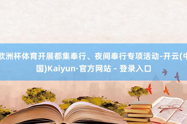 欧洲杯体育开展都集奉行、夜间奉行专项活动-开云(中国)Kaiyun·官方网站 - 登录入口